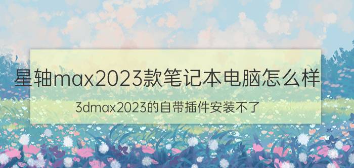 星轴max2023款笔记本电脑怎么样 3dmax2023的自带插件安装不了？